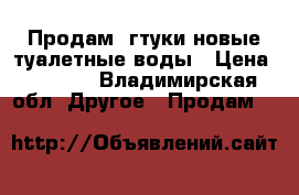 Продам 4гтуки новые туалетные воды › Цена ­ 1 000 - Владимирская обл. Другое » Продам   